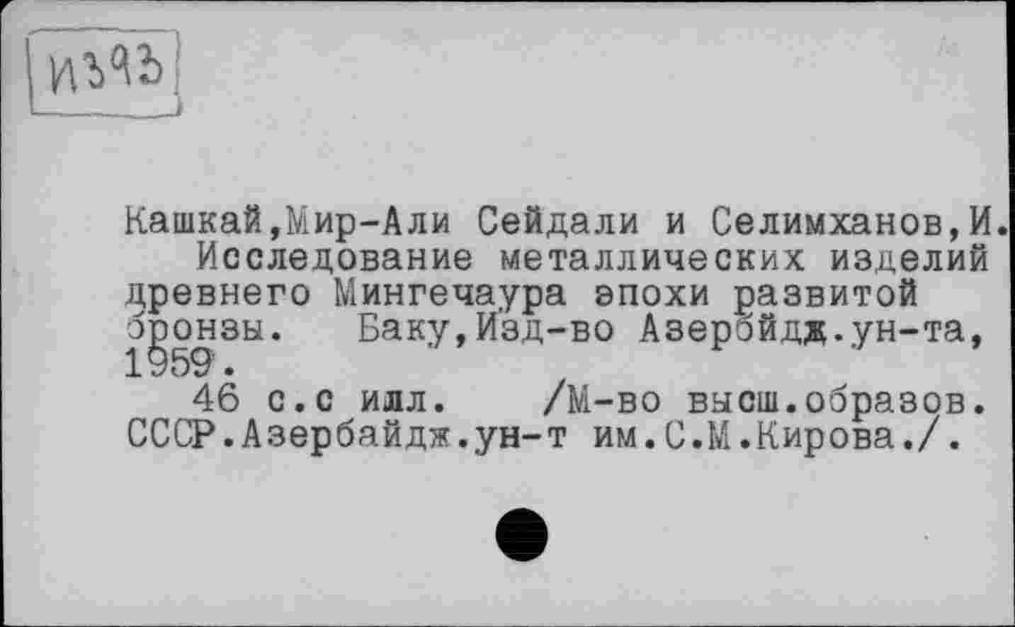 ﻿Кашкай,Мир-Али Сейдали и Селимханов,И.
Исследование металлических изделий древнего Мингечаура эпохи развитой бронзы. Баку,Изд-во Азербйдд.ун-та, 46 с.с илл. /М-во высш.образов. СССР.Азербайдж.ун-т им.С.М.Кирова./.